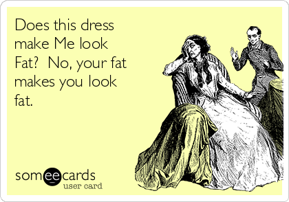 Does this dress
make Me look
Fat?  No, your fat
makes you look
fat.