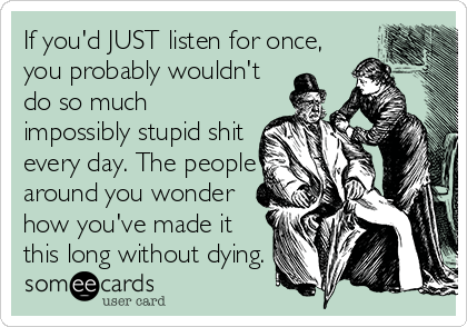 If you'd JUST listen for once,
you probably wouldn't
do so much
impossibly stupid shit
every day. The people
around you wonder
how you've made it
this long without dying.