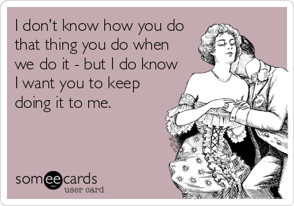 I don't know how you do
that thing you do when 
we do it - but I do know
I want you to keep
doing it to me.