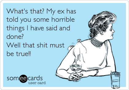 What's that? My ex has
told you some horrible
things I have said and
done?
Well that shit must
be true!!