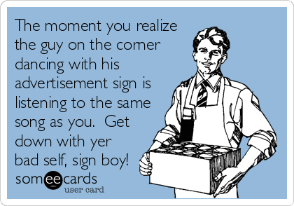 The moment you realize
the guy on the corner
dancing with his
advertisement sign is
listening to the same
song as you.  Get
down with yer