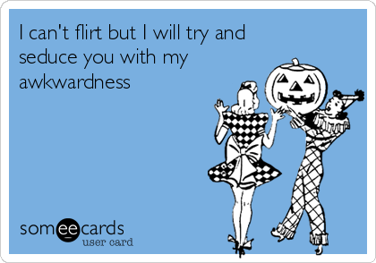 I can't flirt but I will try and
seduce you with my
awkwardness