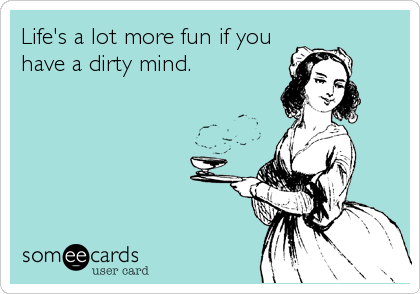 Life's a lot more fun if you
have a dirty mind.