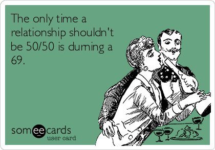 The only time a
relationship shouldn't
be 50/50 is durning a
69.