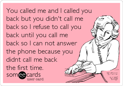 You called me and I called you
back but you didn't call me
back so I refuse to call you
back until you call me
back so I can not answer
the phone because you
didnt call me back
the first time.