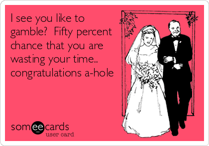 I see you like to
gamble?  Fifty percent
chance that you are
wasting your time.. 
congratulations a-hole