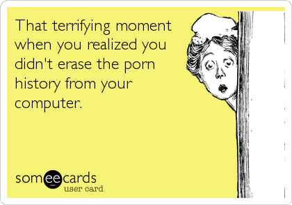 That terrifying moment
when you realized you
didn't erase the porn
history from your 
computer.