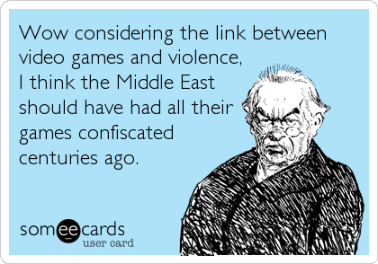 Wow considering the link between
video games and violence,
I think the Middle East
should have had all their
games confiscated
centuries ago.