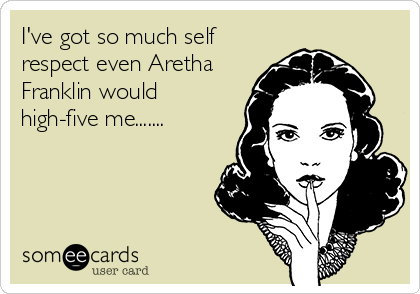 I've got so much self
respect even Aretha
Franklin would
high-five me.......