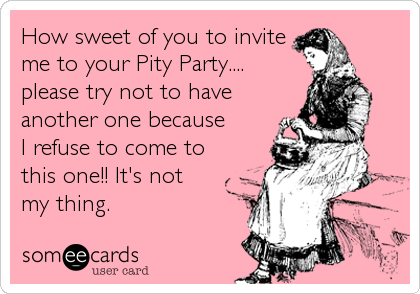 How sweet of you to invite
me to your Pity Party....
please try not to have
another one because 
I refuse to come to 
this one!! It's not 
my thing.