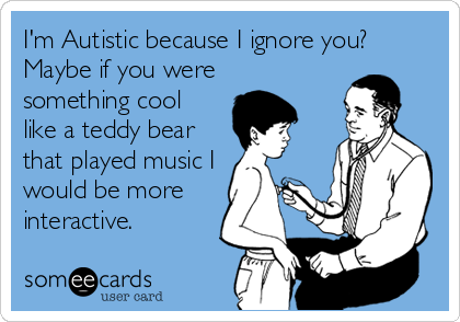 I'm Autistic because I ignore you? Maybe if you weresomething coollike a teddy bearthat played music Iwould be moreinteractive.