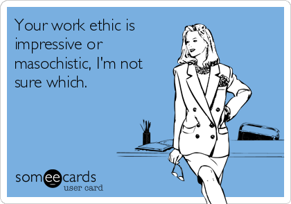 Your work ethic is
impressive or
masochistic, I'm not
sure which.