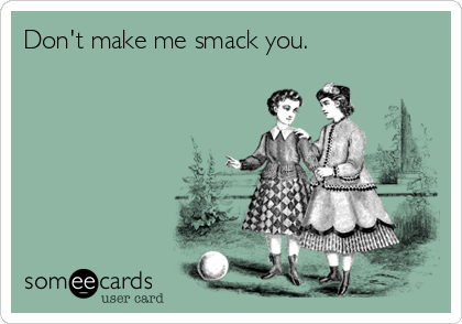 Don't make me smack you.