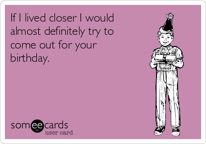 If I lived closer I would
almost definitely try to
come out for your
birthday.