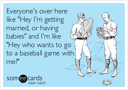 Everyone's over here
like "Hey I'm getting
married, or having
babies" and I'm like
"Hey who wants to go
to a baseball game with
me?"