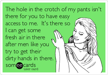 The hole in the crotch of my pants isn't
there for you to have easy
access to me.  It's there so
I can get some
fresh air in there
after men like you
try to get their
dirty hands in there.