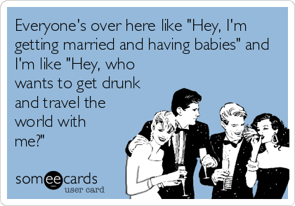 Everyone's over here like "Hey, I'm
getting married and having babies" and
I'm like "Hey, who
wants to get drunk
and travel the
world with
me?"