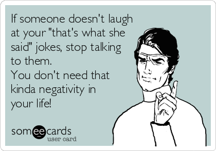 If someone doesn't laugh
at your "that's what she
said" jokes, stop talking 
to them. 
You don't need that 
kinda negativity in
your life!