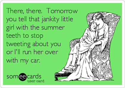 There, there.  Tomorrow
you tell that jankity little
girl with the summer
teeth to stop
tweeting about you
or I'll run her over
with my car.