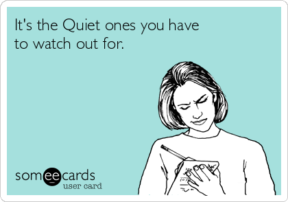It's the Quiet ones you have 
to watch out for.