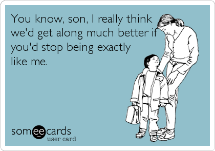 You know, son, I really think
we'd get along much better if
you'd stop being exactly
like me.