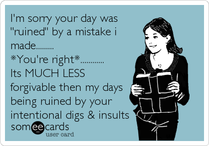 I'm sorry your day was
"ruined" by a mistake i
made.........
*You're right*............
Its MUCH LESS
forgivable then my days
being ruined by your
intentional digs & insults