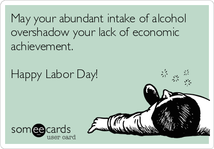 May your abundant intake of alcohol 
overshadow your lack of economic
achievement.

Happy Labor Day!