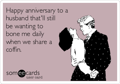 Happy anniversary to a
husband that'll still
be wanting to
bone me daily
when we share a
coffin.
