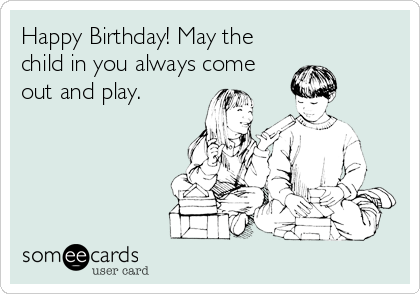 Happy Birthday! May the
child in you always come
out and play.
