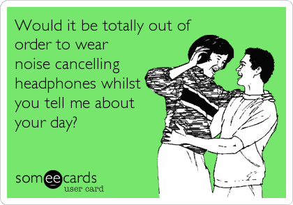 Would it be totally out of
order to wear
noise cancelling
headphones whilst
you tell me about
your day?