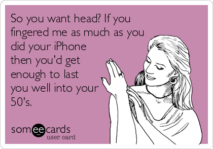 So you want head? If you
fingered me as much as you
did your iPhone
then you'd get
enough to last
you well into your
50's.