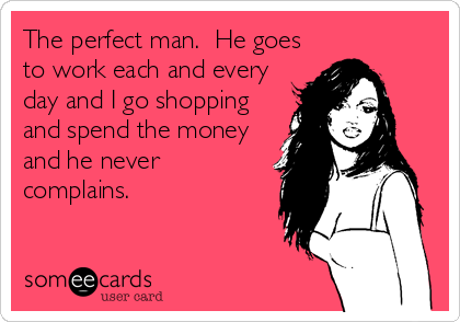 The perfect man.  He goes
to work each and every
day and I go shopping
and spend the money
and he never
complains.