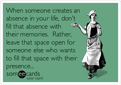When someone creates an 
absence in your life, don't
fill that absence with
their memories.  Rather,
leave that space open for
someone else who wants
to fill that space with their 
presence...