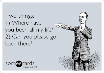 
Two things: 
1) Where have
you been all my life? 
2) Can you please go
back there?