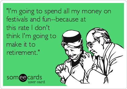 "I'm going to spend all my money on
festivals and fun--because at
this rate I don't
think I'm going to
make it to
retirement."