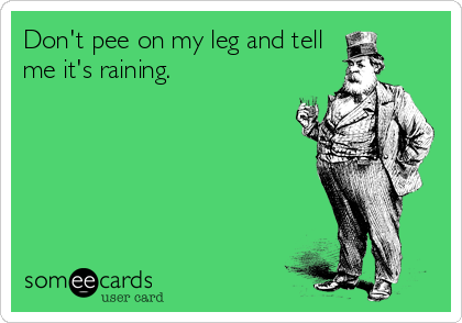 Don't pee on my leg and tell
me it's raining.