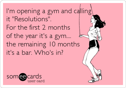 I'm opening a gym and calling 
it "Resolutions". 
For the first 2 months 
of the year it's a gym....
the remaining 10 months
it's a bar. Who's in?