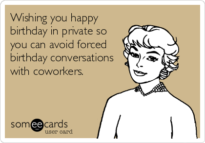 Wishing you happy
birthday in private so
you can avoid forced 
birthday conversations
with coworkers.