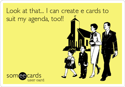 Look at that... I can create e cards to
suit my agenda, too!!