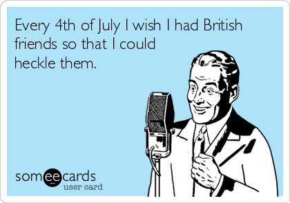 Every 4th of July I wish I had British
friends so that I could
heckle them.
