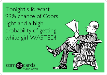 Tonight's forecast 
99% chance of Coors
light and a high
probability of getting
white girl WASTED!