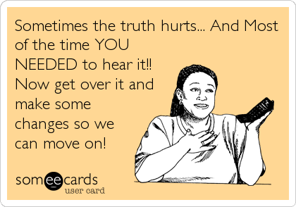 Sometimes the truth hurts... And Most
of the time YOU
NEEDED to hear it!!
Now get over it and
make some
changes so we
can move on!