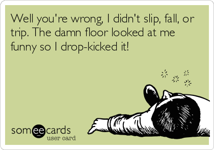 Well you're wrong, I didn't slip, fall, or
trip. The damn floor looked at me
funny so I drop-kicked it!