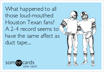 What happened to all
those loud-mouthed 
Houston Texan fans? 
A 2-4 record seems to
have the same affect as
duct tape....