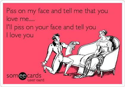 Piss on my face and tell me that you
love me.....
I'll piss on your face and tell you
I love you