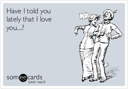 Have I told you
lately that I love
you....?