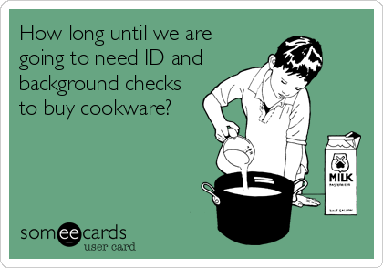 How long until we are
going to need ID and
background checks
to buy cookware?