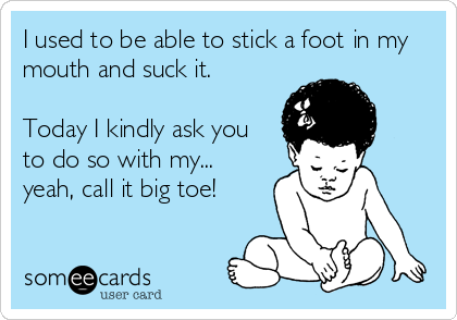 I used to be able to stick a foot in my
mouth and suck it. 

Today I kindly ask you
to do so with my...
yeah, call it big toe!