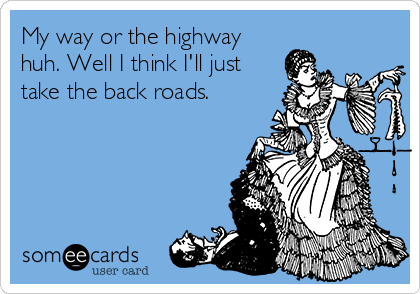 My way or the highway
huh. Well I think I'll just
take the back roads.