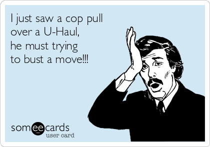 I just saw a cop pull
over a U-Haul, 
he must trying
to bust a move!!!